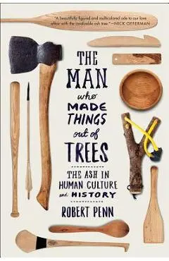 The Man Who Made Things Out of Trees: The Ash in Human Culture and History - Robert Penn