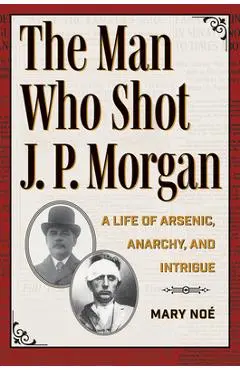The Man Who Shot J. P. Morgan: A Life of Arsenic, Anarchy, and Intrigue - Mary Noé