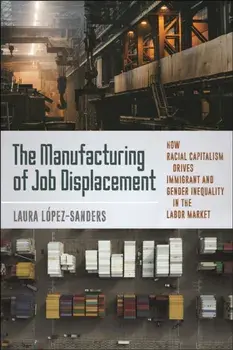 The Manufacturing of Job Displacement. How Racial Capitalism Drives Immigrant and Gender Inequality in the Labor Market, Paperback/Laura Lopez-Sanders