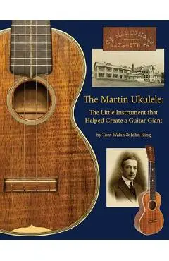 The Martin Ukulele: The Little Instrument That Helped Create a Guitar Giant - John King