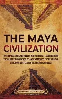 The Maya Civilization: An Enthralling Overview of Maya History, Starting from the Olmecs' Domination of Ancient Mexico to the Arrival of Hern/Enthralling History