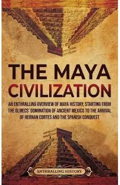 The Maya Civilization: An Enthralling Overview of Maya History, Starting from the Olmecs' Domination of Ancient Mexico to the Arrival of Hern - Enthralling History