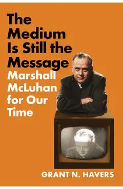 The Medium Is Still the Message: Marshall McLuhan for Our Time - Grant N. Havers