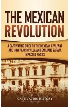 The Mexican Revolution: A Captivating Guide to the Mexican Civil War and How Pancho Villa and Emiliano Zapata Impacted Mexico - Captivating History