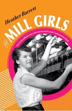 The Mill Girls: The Newfoundland Women Who Transformed Canada's Industrial Heartland - Heather Barrett