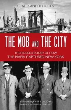 The Mob and the City: The Hidden History of How the Mafia Captured New York - C. Alexander Hortis