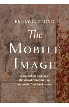 The Mobile Image: Prints and the Shaping of Devotional Networks from Lima to the Andes and Beyond - Emily C. Floyd