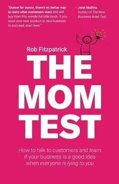 The Mom Test: How to Talk to Customers & Learn If Your Business Is a Good Idea When Everyone Is Lying to You - Rob Fitzpatrick