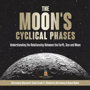 The Moon's Cyclical Phases: Understanding the Relationship Between the Earth, Sun and Moon - Astronomy Beginners' Guide Grade 4 - Children's Astro/***