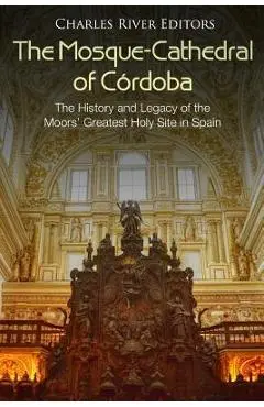 The Mosque-Cathedral of Córdoba: The History and Legacy of the Moors' Greatest Holy Site in Spain - Charles River Editors