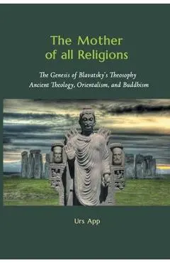 The Mother of All Religions: The Genesis of Blavatsky's Theosophy: Ancient Theology, Orientalism, and Buddhism - Urs App