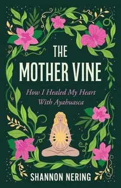 The Mother Vine: How I Healed My Heart with Ayahuasca - Shannon Nering