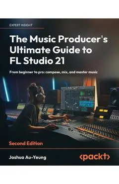 The Music Producer's Ultimate Guide to FL Studio 21 - Second Edition: From beginner to pro: compose, mix, and master music - Joshua Au-yeung