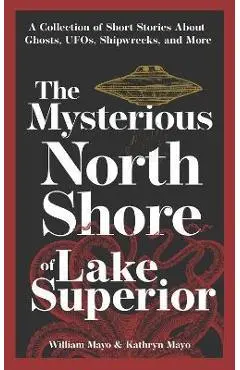 The Mysterious North Shore of Lake Superior: A Collection of Short Stories about Ghosts, Ufos, Shipwrecks, and More - William Mayo