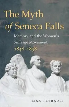 The Myth of Seneca Falls: Memory and the Women's Suffrage Movement, 1848-1898 - Lisa Tetrault