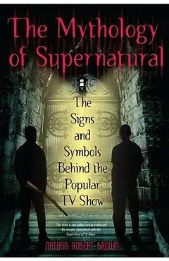 The Mythology of Supernatural: The Signs and Symbols Behind the Popular TV Show - Nathan Robert Brown