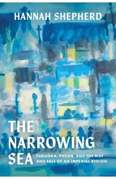 The Narrowing Sea: Fukuoka, Pusan, and the Rise and Fall of an Imperial Region Volume 23 - Hannah Shepherd
