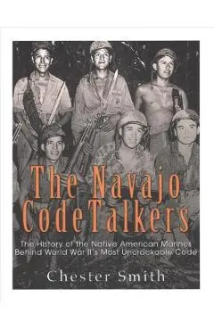 The Navajo Code Talkers: The History of the Native American Marines Behind World War II's Most Uncrackable Code - Charles River Editors