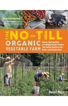 The No-Till Organic Vegetable Farm: How to Start and Run a Profitable Market Garden That Builds Health in Soil, Crops, and Communities - Daniel Mays