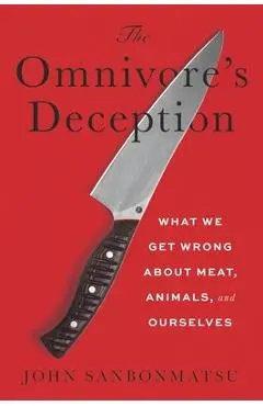 The Omnivore's Deception: What We Get Wrong about Meat, Animals, and Ourselves - John Sanbonmatsu