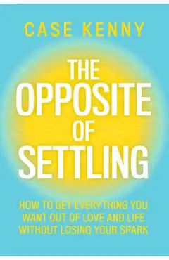 The Opposite of Settling: How to Get Everything You Want Out of Love and Life Without Losing Your Spark - Case Kenny