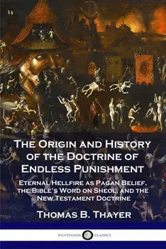 The Origin and History of the Doctrine of Endless Punishment: Eternal Hellfire as Pagan Belief, the Bible's Word on Sheol, and the New Testament Doctr/Thomas B. Thayer