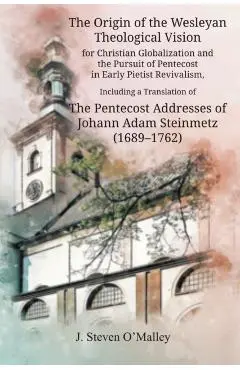 The Origin of the Wesleyan Theological Vision for Christian Globalization and the Pursuit of Pentecost in Early Pietist Revivalism, Including a Transl - J. Steven O'malley