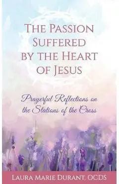 The Passion Suffered by the Heart of Jesus: Prayerful Reflections on the Stations of the Cross - Laura Marie Durant