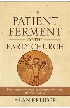 The Patient Ferment of the Early Church: The Improbable Rise of Christianity in the Roman Empire - Alan Kreider