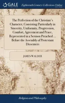 The Perfection of the Christian's Character, Consisting Particularly in Sincerity, Uniformity, Progression, Comfort, Agreement and Peace, Represented in a Sermon Preached ... Before the Assembly of Protestant Dissenters, Hardback/James Walder