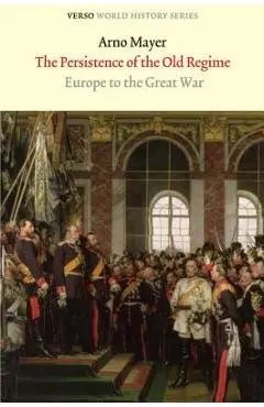 The Persistence of the Old Regime: Europe to the Great War - Arno J. Mayer