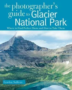 The Photographer's Guide to Glacier National Park: Where to Find Perfect Shots and How to Take Them, Paperback/Gordon Sullivan