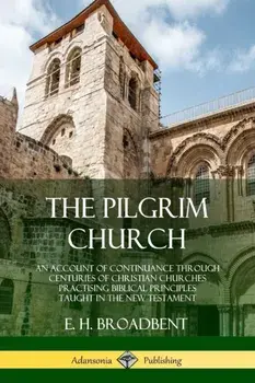 The Pilgrim Church: An Account of Continuance Through Centuries of Christian Churches Practising Biblical Principles Taught in the New Tes/E. H. Broadbent