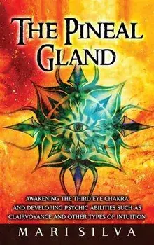 The Pineal Gland: Awakening the Third Eye Chakra and Developing Psychic Abilities such as Clairvoyance and Other Types of Intuition/Mari Silva