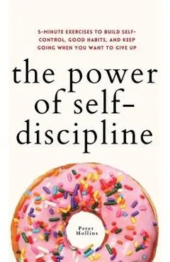 The Power of Self-Discipline: 5-Minute Exercises to Build Self-Control, Good Habits, and Keep Going When You Want to Give Up - Peter Hollins