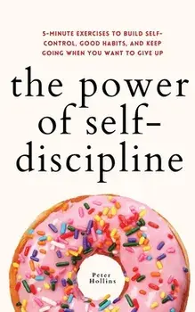 The Power of Self-Discipline: 5-Minute Exercises to Build Self-Control, Good Habits, and Keep Going When You Want to Give Up/Peter Hollins