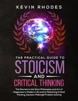 The Practical Guide to Stoicism and Critical Thinking: The Secrets to the Stoic Philosophy and Art of Happiness in Modern Life and to Mastering Critic, Paperback/Kevin Rhodes