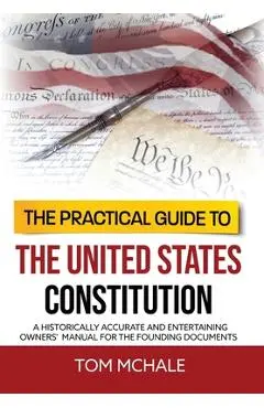 The Practical Guide to the United States Constitution: A Historically Accurate and Entertaining Owners' Manual For the Founding Documents - Tom Mchale