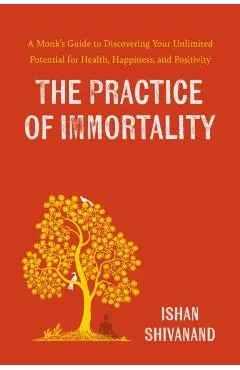 The Practice of Immortality: A Monk's Guide to Discovering Your Unlimited Potential for Health, Happiness, and Positivity - Ishan Shivanand