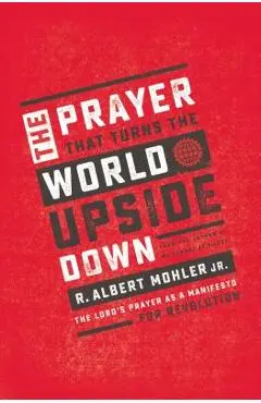 The Prayer That Turns the World Upside Down: The Lord's Prayer as a Manifesto for Revolution - R. Albert Mohler Jr