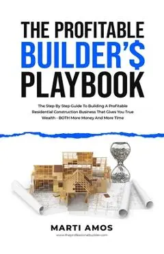 The Profitable Builder's Playbook: The Step-by-Step Guide to Building a Profitable Residential Construction Business That Gives You True Wealth-BOTH M - Marti Amos