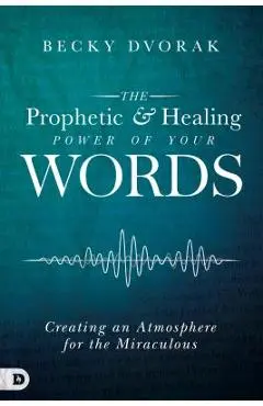 The Prophetic and Healing Power of Your Words: Creating an Atmosphere for the Miraculous - Becky Dvorak