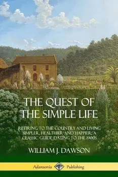 The Quest of the Simple Life: Retiring to the Country and Living Simpler, Healthier and Happier; A Classic Guide Dating to the 1900s/William J. Dawson