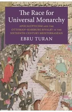 The Race for Universal Monarchy: Apocalypticism and the Ottoman-Habsburg Rivalry in the Sixteenth-Century Mediterranean - Ebru Turan