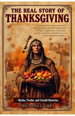 The Real Story of Thanksgiving: Myths, Truths, and Untold Histories: Exploring Native American history, Thanksgiving myths, and holiday feasts through - Thomas J. Grey