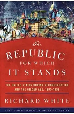The Republic for Which It Stands: The United States During Reconstruction and the Gilded Age, 1865-1896 - Richard White