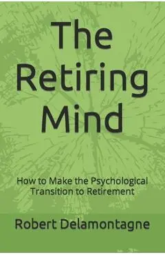The Retiring Mind: How to Make the Psychological Transition to Retirement - Robert P. Delamontagne