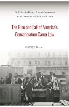 The Rise and Fall of America's Concentration Camp Law: Civil Liberties Debates from the Internment to McCarthyism and the Radical 1960s - Masumi Izumi