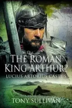 The Roman King Arthur?. Lucius Artorius Castus, Hardback/Tony Sullivan