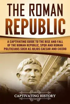 The Roman Republic: A Captivating Guide to the Rise and Fall of the Roman Republic, Spqr and Roman Politicians Such as Julius Caesar and C, Paperback/Captivating History